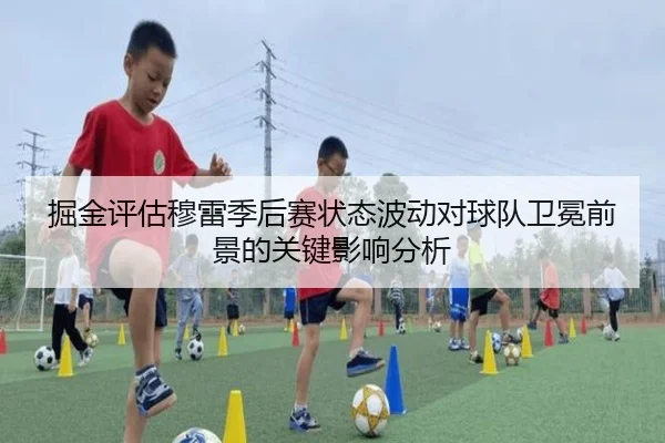 掘金评估穆雷季后赛状态波动对球队卫冕前景的关键影响分析