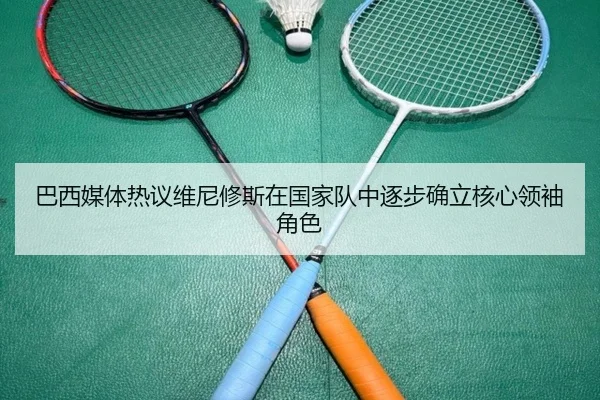 巴西媒体热议维尼修斯在国家队中逐步确立核心领袖角色