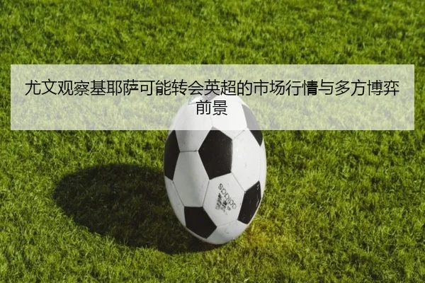 尤文观察基耶萨可能转会英超的市场行情与多方博弈前景