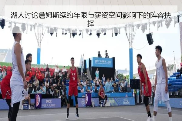 湖人讨论詹姆斯续约年限与薪资空间影响下的阵容抉择