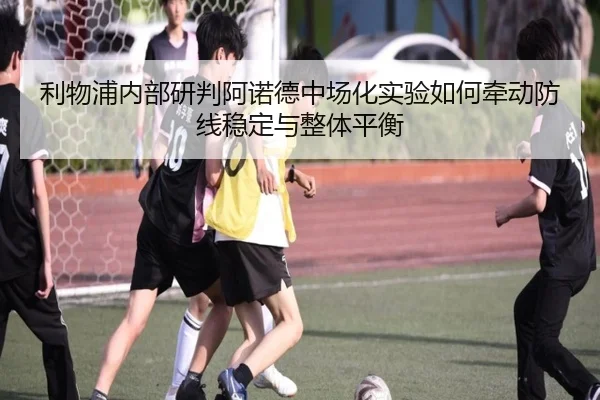 利物浦内部研判阿诺德中场化实验如何牵动防线稳定与整体平衡